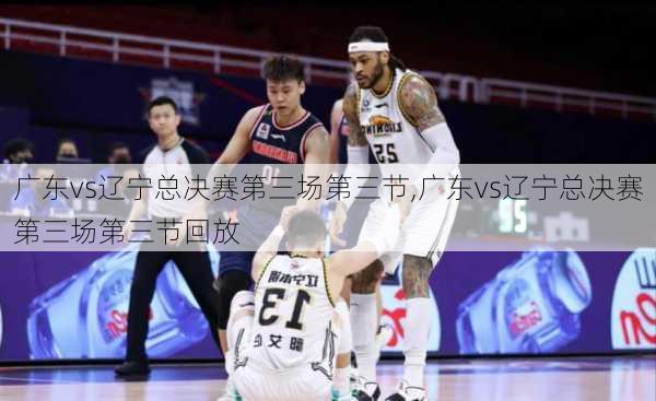 广东vs辽宁总决赛第三场第三节,广东vs辽宁总决赛第三场第三节回放