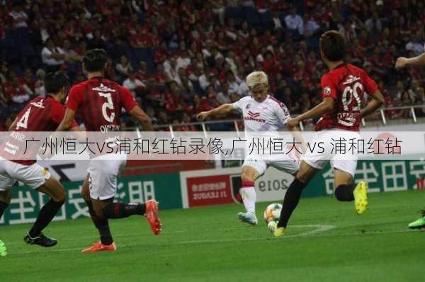 广州恒大vs浦和红钻录像,广州恒大 vs 浦和红钻