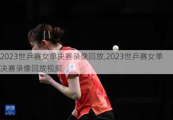 2023世乒赛女单决赛录像回放,2023世乒赛女单决赛录像回放视频