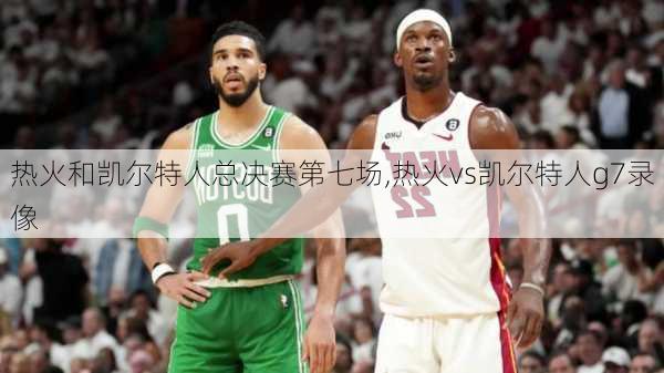 热火和凯尔特人总决赛第七场,热火vs凯尔特人g7录像