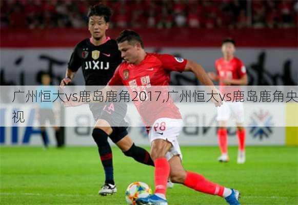 广州恒大vs鹿岛鹿角2017,广州恒大vs鹿岛鹿角央视