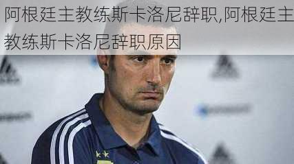 阿根廷主教练斯卡洛尼辞职,阿根廷主教练斯卡洛尼辞职原因