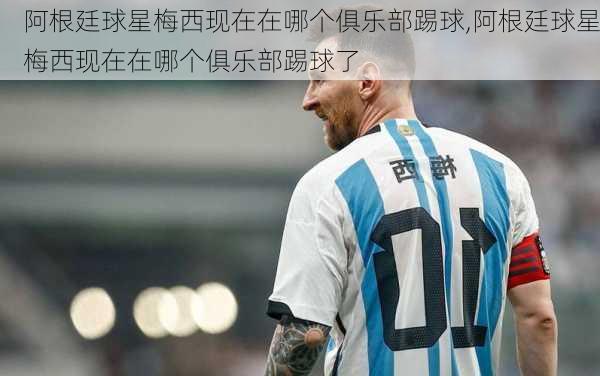 阿根廷球星梅西现在在哪个俱乐部踢球,阿根廷球星梅西现在在哪个俱乐部踢球了