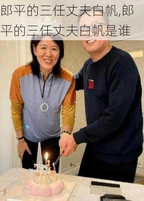 郎平的三任丈夫白帆,郎平的三任丈夫白帆是谁