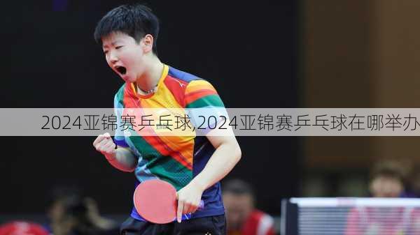 2024亚锦赛乒乓球,2024亚锦赛乒乓球在哪举办