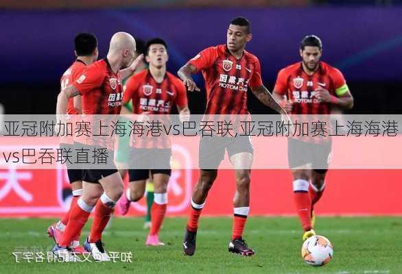 亚冠附加赛上海海港vs巴吞联,亚冠附加赛上海海港vs巴吞联直播