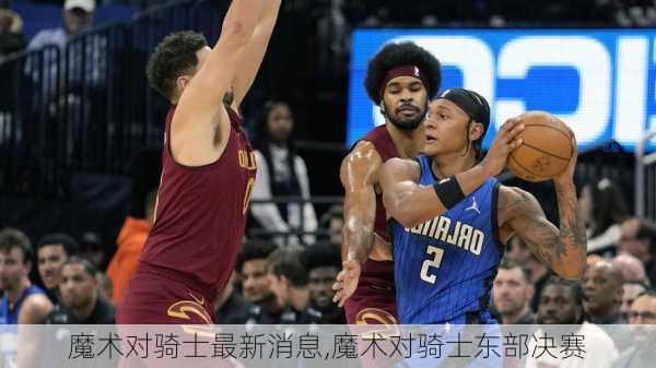 魔术对骑士最新消息,魔术对骑士东部决赛