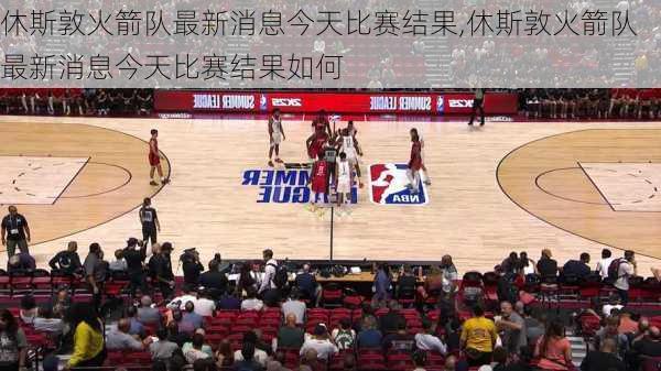 休斯敦火箭队最新消息今天比赛结果,休斯敦火箭队最新消息今天比赛结果如何