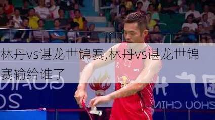 林丹vs谌龙世锦赛,林丹vs谌龙世锦赛输给谁了