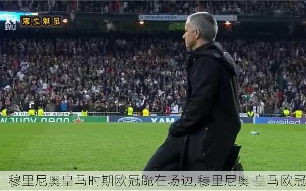 穆里尼奥皇马时期欧冠跪在场边,穆里尼奥 皇马欧冠