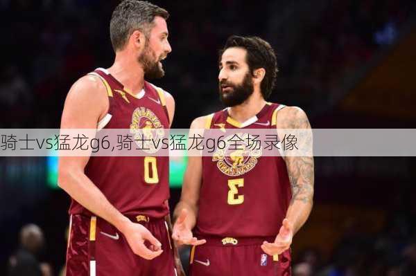 骑士vs猛龙g6,骑士vs猛龙g6全场录像