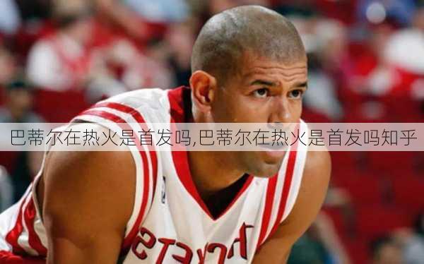 巴蒂尔在热火是首发吗,巴蒂尔在热火是首发吗知乎