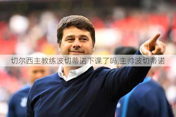 切尔西主教练波切蒂诺下课了吗,主帅波切蒂诺