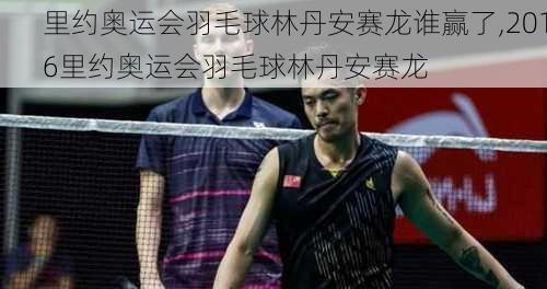 里约奥运会羽毛球林丹安赛龙谁赢了,2016里约奥运会羽毛球林丹安赛龙