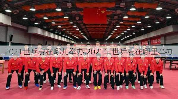 2021世乒赛在哪儿举办,2021年世乒赛在哪里举办
