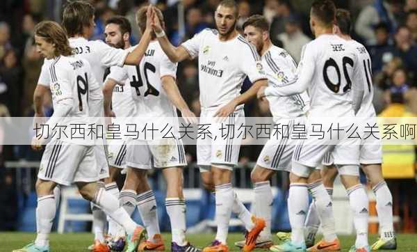 切尔西和皇马什么关系,切尔西和皇马什么关系啊