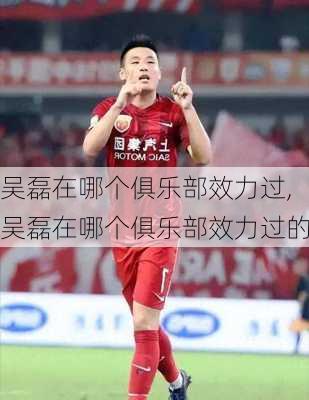 吴磊在哪个俱乐部效力过,吴磊在哪个俱乐部效力过的