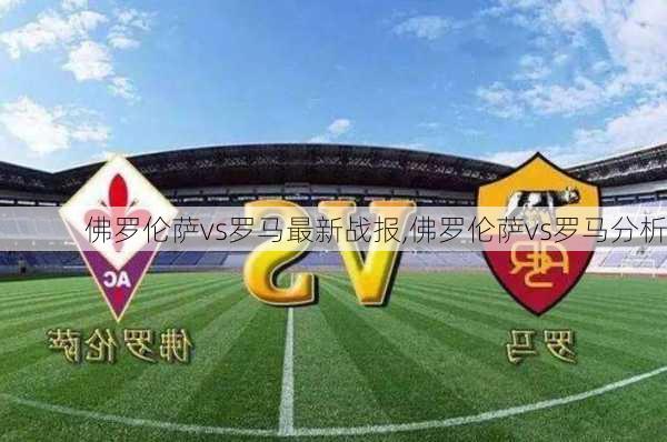 佛罗伦萨vs罗马最新战报,佛罗伦萨vs罗马分析