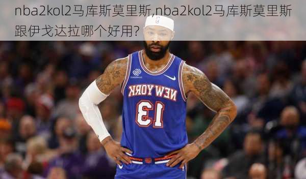 nba2kol2马库斯莫里斯,nba2kol2马库斯莫里斯跟伊戈达拉哪个好用?