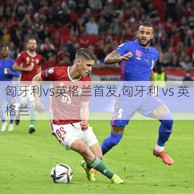 匈牙利vs英格兰首发,匈牙利 vs 英格兰