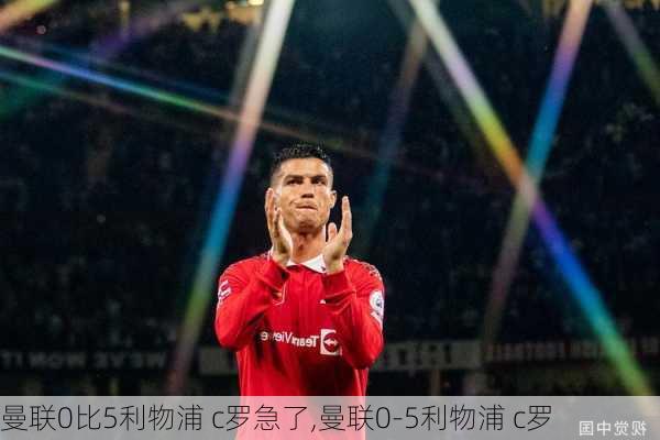 曼联0比5利物浦 c罗急了,曼联0-5利物浦 c罗