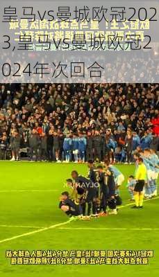 皇马vs曼城欧冠2023,皇马vs曼城欧冠2024年次回合
