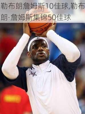 勒布朗詹姆斯10佳球,勒布朗·詹姆斯集锦50佳球