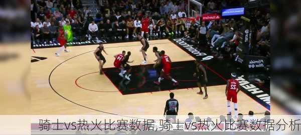 骑士vs热火比赛数据,骑士vs热火比赛数据分析