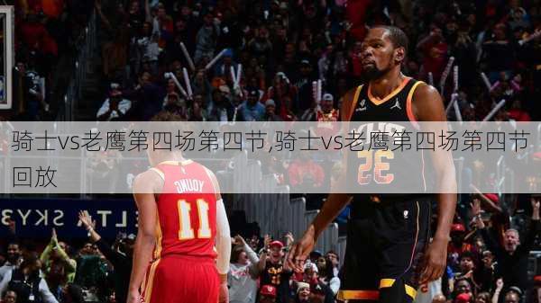 骑士vs老鹰第四场第四节,骑士vs老鹰第四场第四节回放