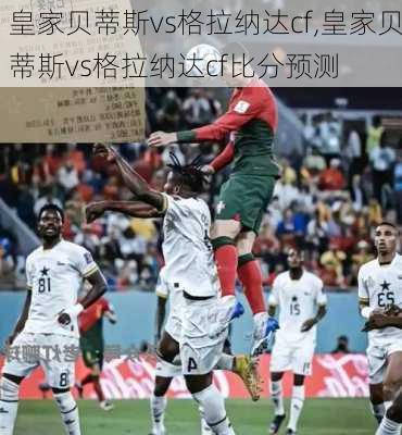 皇家贝蒂斯vs格拉纳达cf,皇家贝蒂斯vs格拉纳达cf比分预测