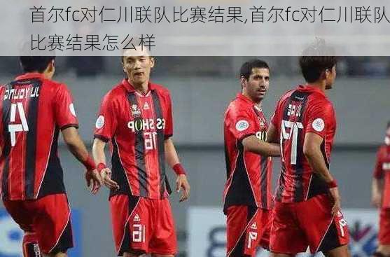 首尔fc对仁川联队比赛结果,首尔fc对仁川联队比赛结果怎么样