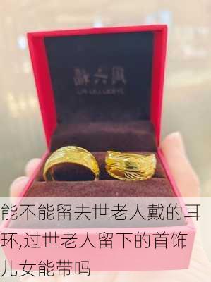 能不能留去世老人戴的耳环,过世老人留下的首饰儿女能带吗
