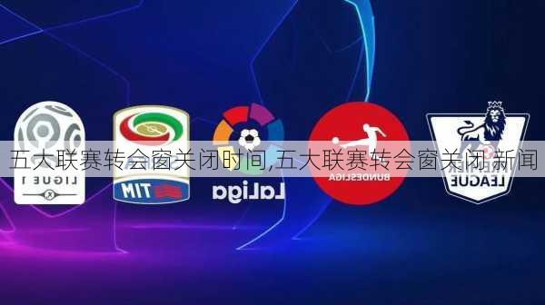 五大联赛转会窗关闭时间,五大联赛转会窗关闭 新闻