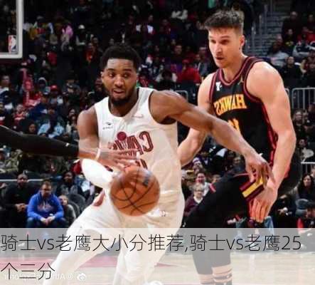 骑士vs老鹰大小分推荐,骑士vs老鹰25个三分