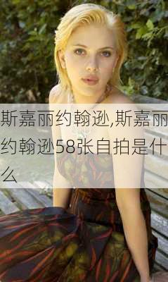 斯嘉丽约翰逊,斯嘉丽约翰逊58张自拍是什么