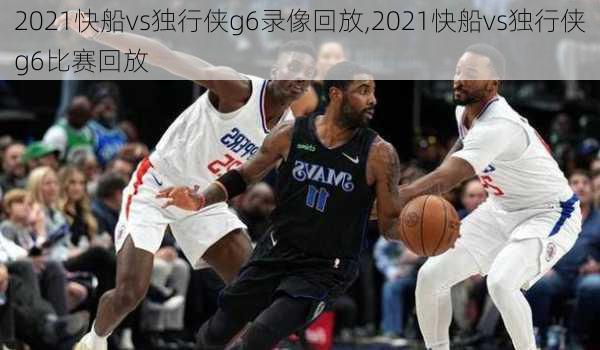 2021快船vs独行侠g6录像回放,2021快船vs独行侠g6比赛回放
