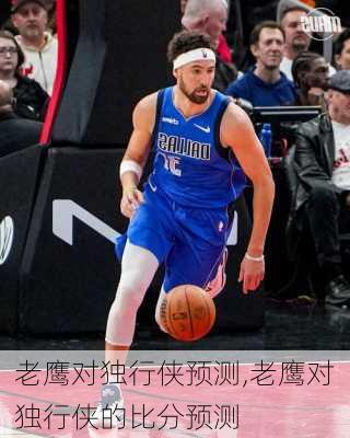 老鹰对独行侠预测,老鹰对独行侠的比分预测