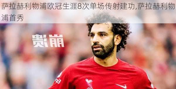 萨拉赫利物浦欧冠生涯8次单场传射建功,萨拉赫利物浦首秀