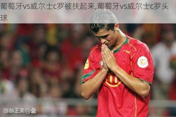葡萄牙vs威尔士c罗被扶起来,葡萄牙vs威尔士c罗头球