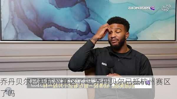乔丹贝尔已抵杭州赛区了吗,乔丹贝尔已抵杭州赛区了吗