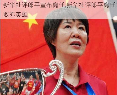 新华社评郎平宣布离任,新华社评郎平离任:败亦英雄
