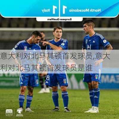 意大利对北马其顿首发球员,意大利对北马其顿首发球员是谁