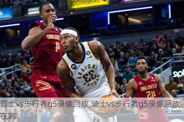 骑士vs步行者g5录像回放,骑士vs步行者g5录像回放在哪