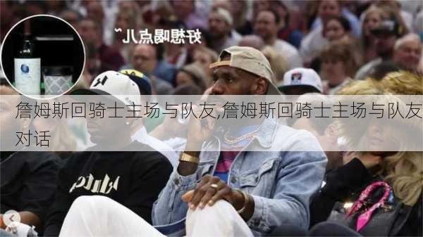 詹姆斯回骑士主场与队友,詹姆斯回骑士主场与队友对话