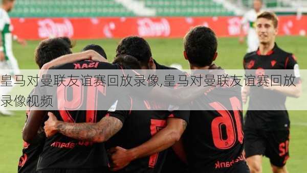 皇马对曼联友谊赛回放录像,皇马对曼联友谊赛回放录像视频