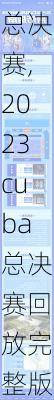 2023cuba总决赛,2023cuba总决赛回放完整版