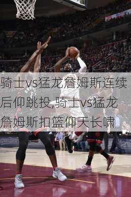 骑士vs猛龙詹姆斯连续后仰跳投,骑士vs猛龙詹姆斯扣篮仰天长啸