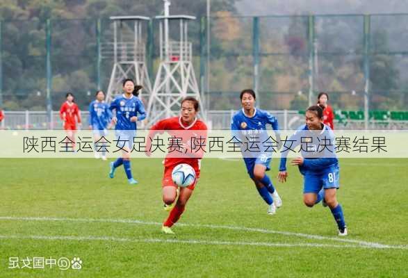 陕西全运会女足决赛,陕西全运会女足决赛结果
