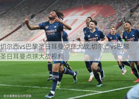 切尔西vs巴黎圣日耳曼点球大战,切尔西vs巴黎圣日耳曼点球大战视频