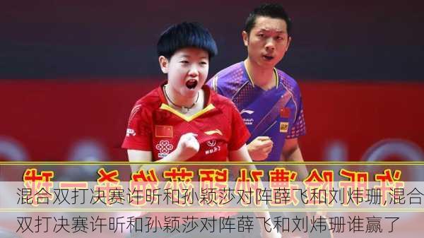 混合双打决赛许昕和孙颖莎对阵薛飞和刘炜珊,混合双打决赛许昕和孙颖莎对阵薛飞和刘炜珊谁赢了